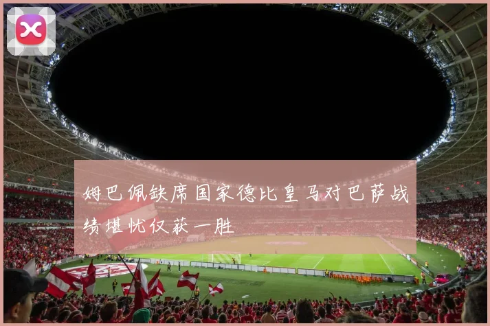 姆巴佩缺席国家德比皇马对巴萨战绩堪忧仅获一胜
