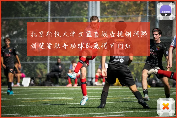 北京科技大学女篮首战告捷胡润熙刘楚渝联手助球队赢得开门红