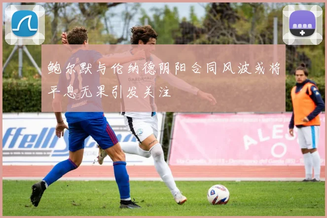 鲍尔默与伦纳德阴阳合同风波或将平息无果引发关注