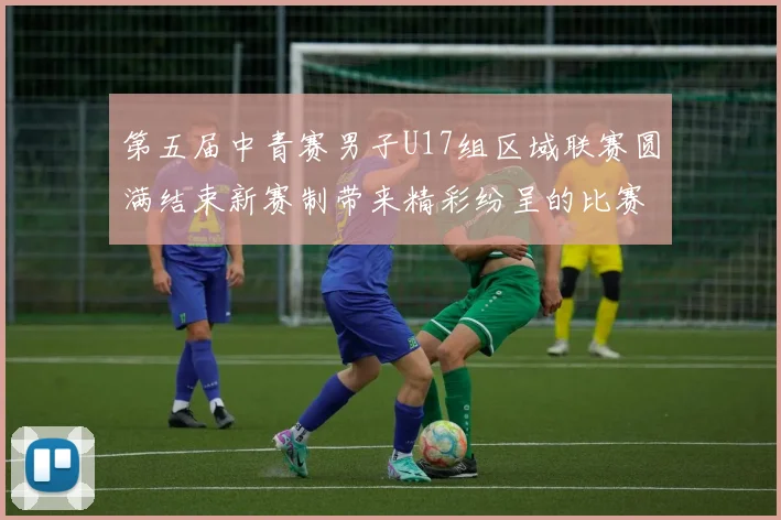 第五届中青赛男子U17组区域联赛圆满结束新赛制带来精彩纷呈的比赛体验