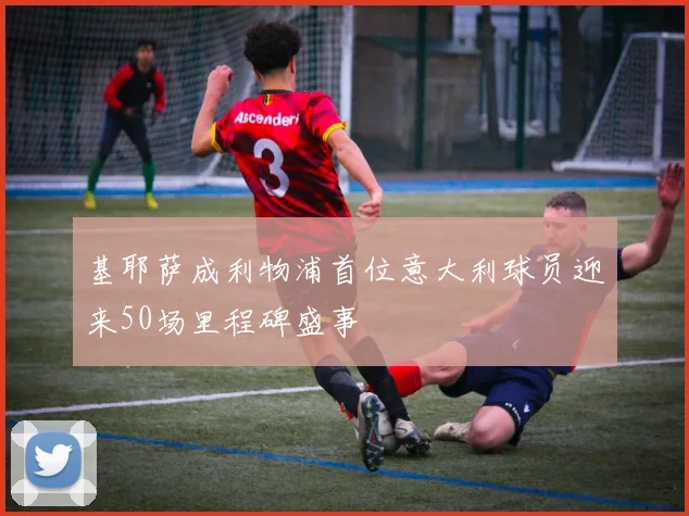 基耶萨成利物浦首位意大利球员迎来50场里程碑盛事
