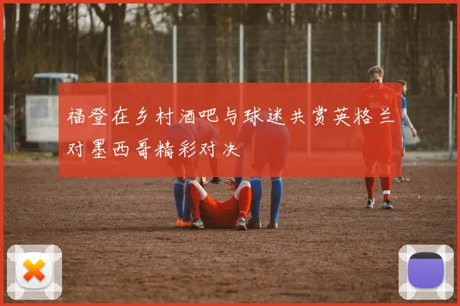 福登在乡村酒吧与球迷共赏英格兰对墨西哥精彩对决