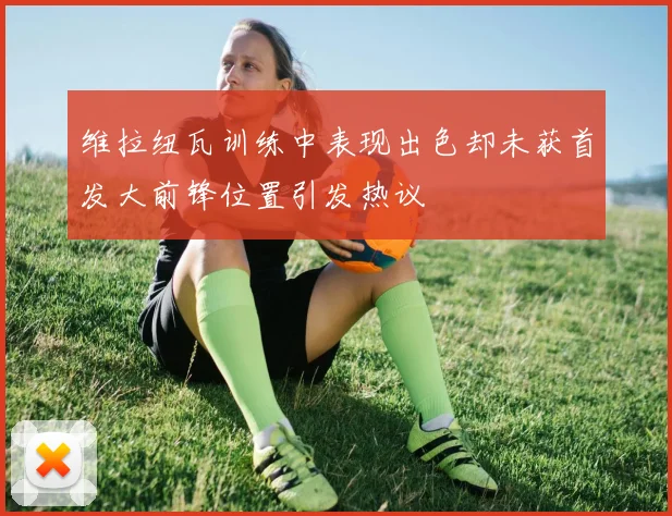 维拉纽瓦训练中表现出色却未获首发大前锋位置引发热议