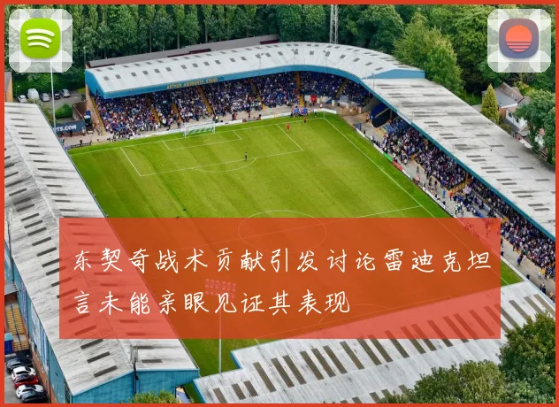 东契奇战术贡献引发讨论雷迪克坦言未能亲眼见证其表现