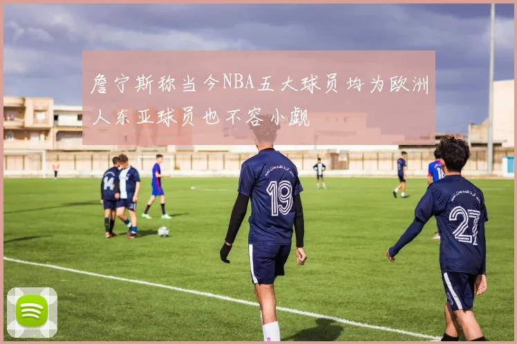 詹宁斯称当今NBA五大球员均为欧洲人东亚球员也不容小觑