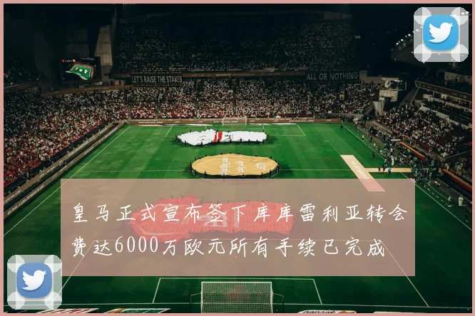 皇马正式宣布签下库库雷利亚转会费达6000万欧元所有手续已完成