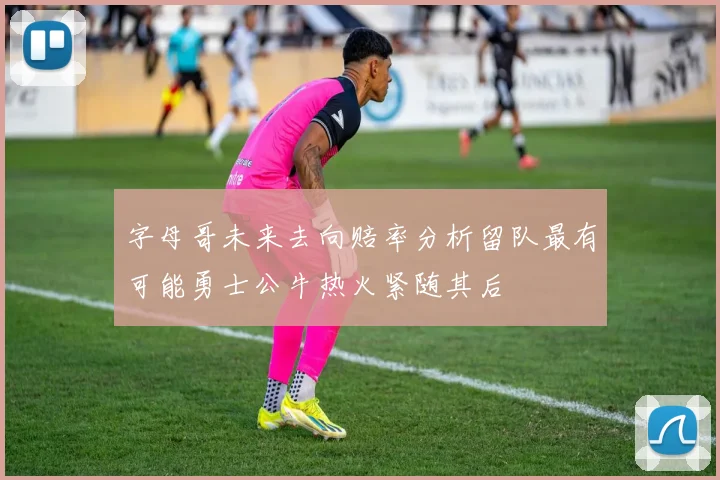 字母哥未来去向赔率分析留队最有可能勇士公牛热火紧随其后