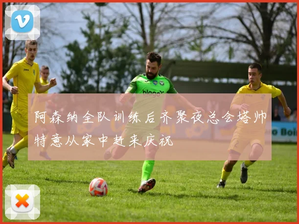阿森纳全队训练后齐聚夜总会塔帅特意从家中赶来庆祝