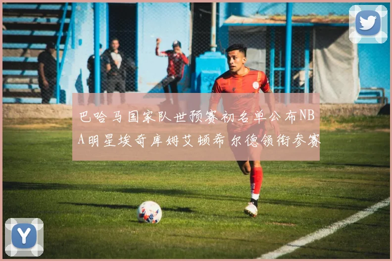 巴哈马国家队世预赛初名单公布NBA明星埃奇库姆艾顿希尔德领衔参赛阵容