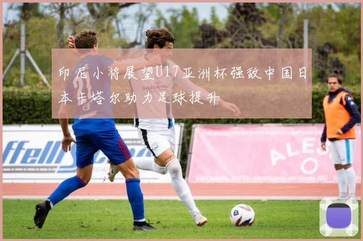 印尼小将展望U17亚洲杯强敌中国日本卡塔尔助力足球提升