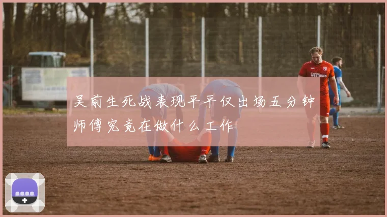 吴前生死战表现平平仅出场五分钟师傅究竟在做什么工作